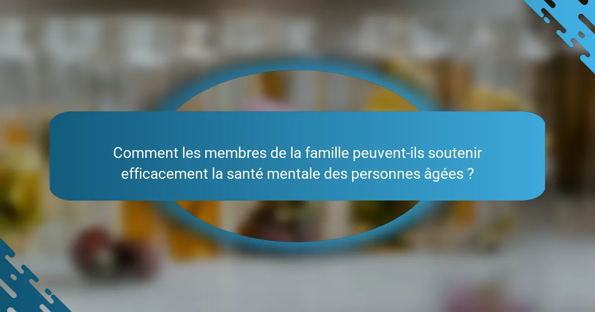 Comment les membres de la famille peuvent-ils soutenir efficacement la santé mentale des personnes âgées ?