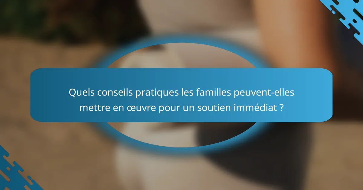 Quels conseils pratiques les familles peuvent-elles mettre en œuvre pour un soutien immédiat ?