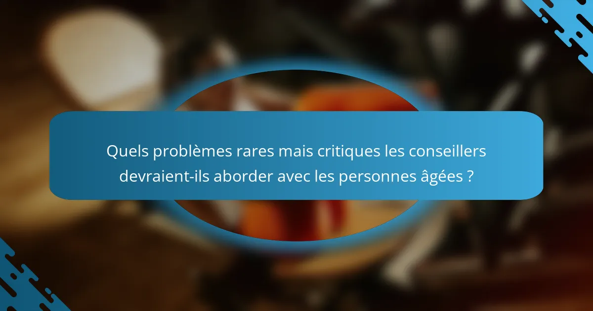 Quels problèmes rares mais critiques les conseillers devraient-ils aborder avec les personnes âgées ?